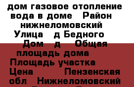 дом газовое отопление вода в доме › Район ­ нижнеломовский › Улица ­ д Бедного  › Дом ­ д6 › Общая площадь дома ­ 67 › Площадь участка ­ 11 › Цена ­ 450 - Пензенская обл., Нижнеломовский р-н, Верхний Ломов с. Недвижимость » Дома, коттеджи, дачи продажа   